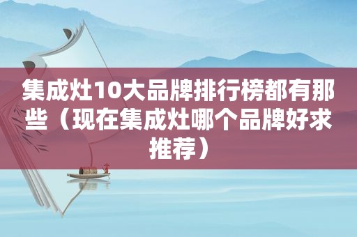 集成灶10大品牌排行榜都有那些（现在集成灶哪个品牌好求推荐）