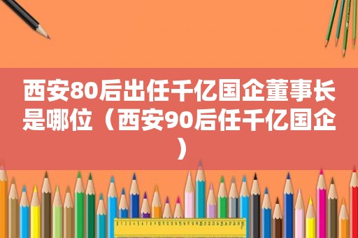 西安80后出任千亿国企董事长是哪位（西安90后任千亿国企）