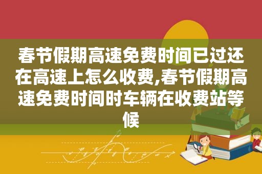 春节假期高速免费时间已过还在高速上怎么收费,春节假期高速免费时间时车辆在收费站等候