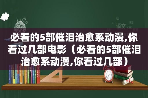 必看的5部催泪治愈系动漫,你看过几部电影（必看的5部催泪治愈系动漫,你看过几部）