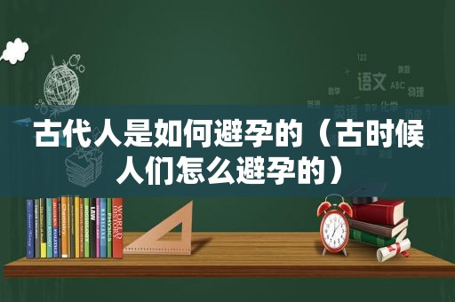 古代人是如何避孕的（古时候人们怎么避孕的）