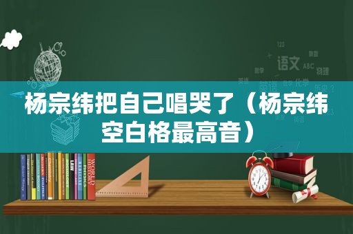 杨宗纬把自己唱哭了（杨宗纬空白格最高音）