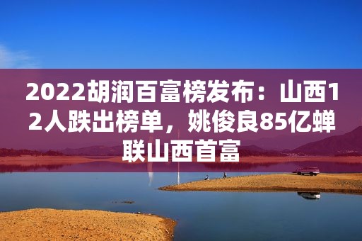 2022胡润百富榜发布：山西12人跌出榜单，姚俊良85亿蝉联山西首富