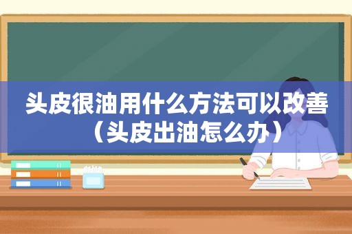 头皮很油用什么方法可以改善（头皮出油怎么办）