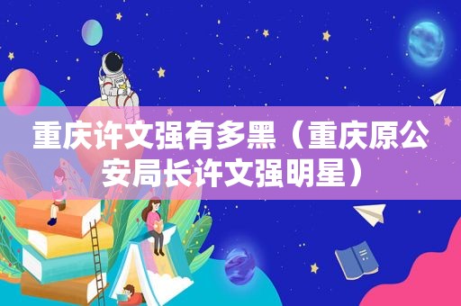 重庆许文强有多黑（重庆原公安局长许文强明星）