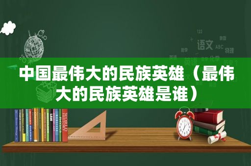 中国最伟大的民族英雄（最伟大的民族英雄是谁）