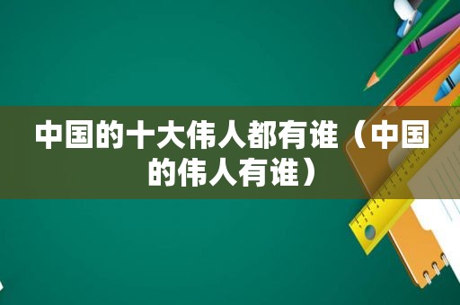 中国的十大伟人都有谁（中国的伟人有谁）