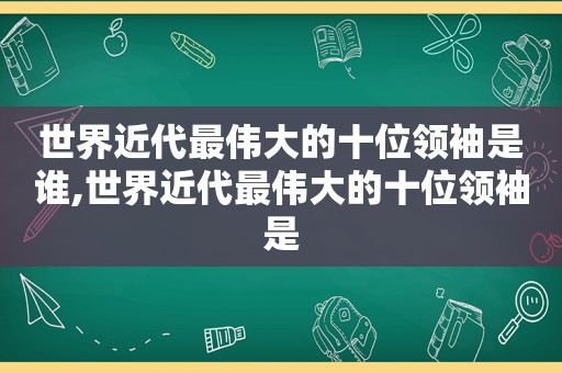 世界近代最伟大的十位领袖是谁,世界近代最伟大的十位领袖是