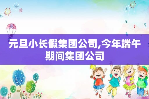 元旦小长假集团公司,今年端午期间集团公司