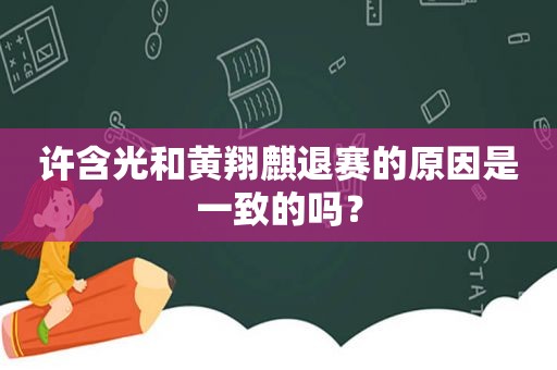 许含光和黄翔麒退赛的原因是一致的吗？