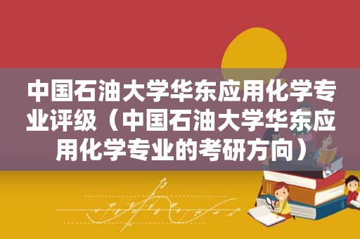 中国石油大学华东应用化学专业评级（中国石油大学华东应用化学专业的考研方向）