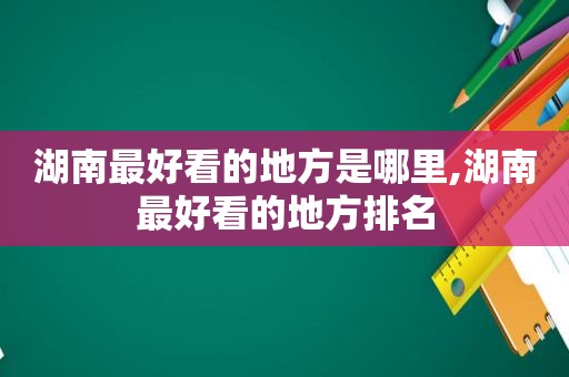 湖南最好看的地方是哪里,湖南最好看的地方排名