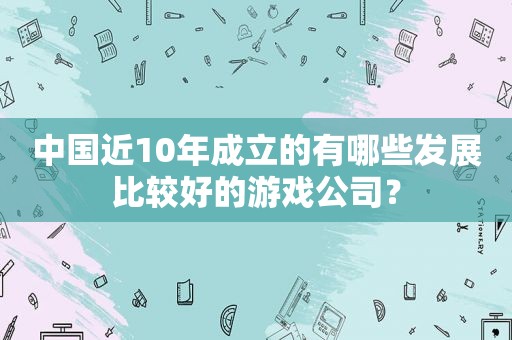 中国近10年成立的有哪些发展比较好的游戏公司？  第1张