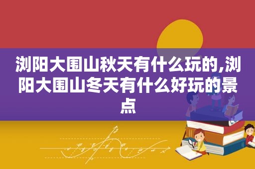 浏阳大围山秋天有什么玩的,浏阳大围山冬天有什么好玩的景点