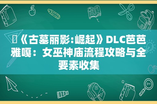 ​《古墓丽影:崛起》DLC芭芭雅嘎：女巫神庙流程攻略与全要素收集