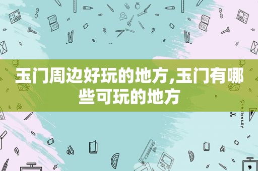 玉门周边好玩的地方,玉门有哪些可玩的地方