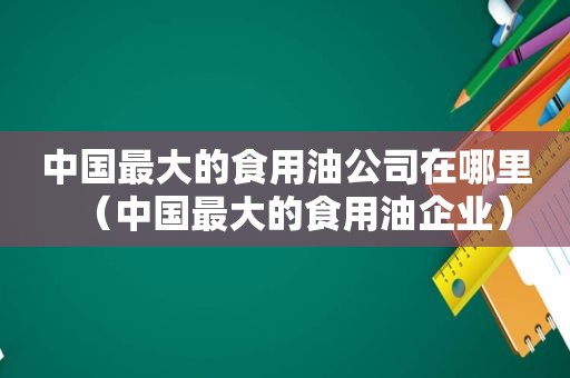 中国最大的食用油公司在哪里（中国最大的食用油企业）