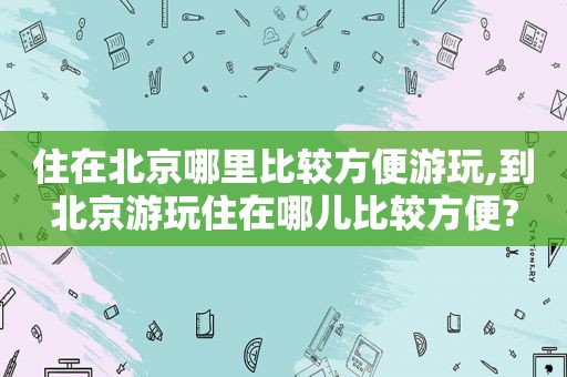 住在北京哪里比较方便游玩,到北京游玩住在哪儿比较方便?