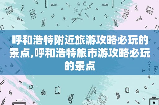 呼和浩特附近旅游攻略必玩的景点,呼和浩特旅市游攻略必玩的景点