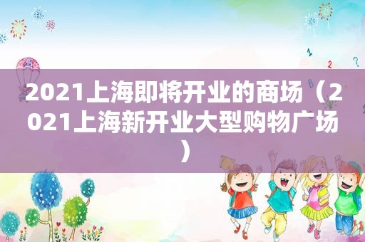 2021上海即将开业的商场（2021上海新开业大型购物广场）