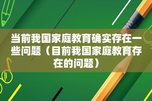 当前我国家庭教育确实存在一些问题（目前我国家庭教育存在的问题）