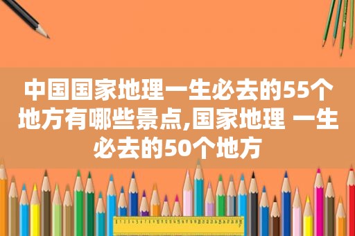 中国国家地理一生必去的55个地方有哪些景点,国家地理 一生必去的50个地方