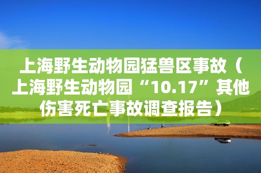 上海野生动物园猛兽区事故（上海野生动物园“10.17”其他伤害死亡事故调查报告）