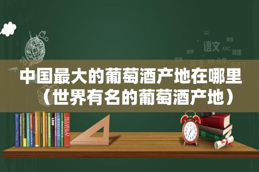 中国最大的葡萄酒产地在哪里（世界有名的葡萄酒产地）