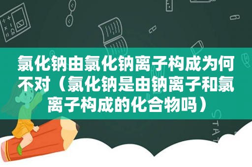 氯化钠由氯化钠离子构成为何不对（氯化钠是由钠离子和氯离子构成的化合物吗）