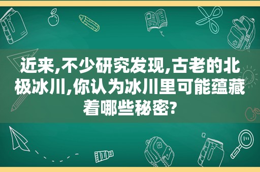 近来,不少研究发现,古老的北极冰川,你认为冰川里可能蕴藏着哪些秘密?