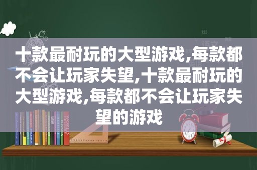 十款最耐玩的大型游戏,每款都不会让玩家失望,十款最耐玩的大型游戏,每款都不会让玩家失望的游戏