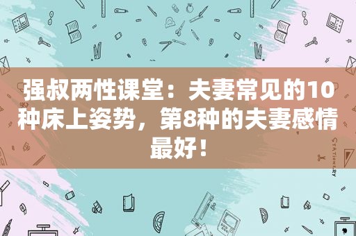 强叔两性课堂：夫妻常见的10种床上姿势，第8种的夫妻感情最好！