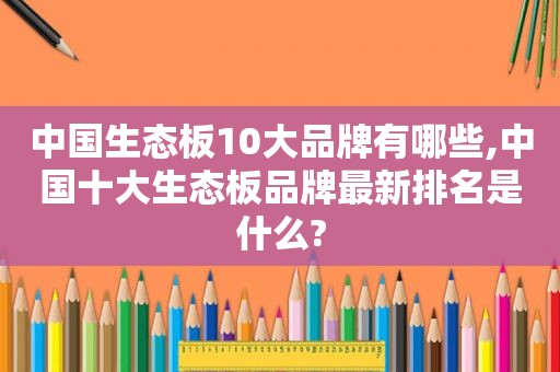 中国生态板10大品牌有哪些,中国十大生态板品牌最新排名是什么?