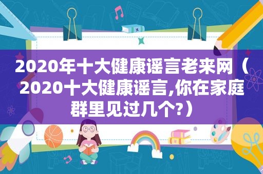 2020年十大健康谣言老来网（2020十大健康谣言,你在家庭群里见过几个?）