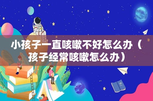 小孩子一直咳嗽不好怎么办（孩子经常咳嗽怎么办）