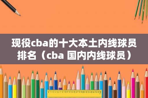 现役cba的十大本土内线球员排名（cba 国内内线球员）