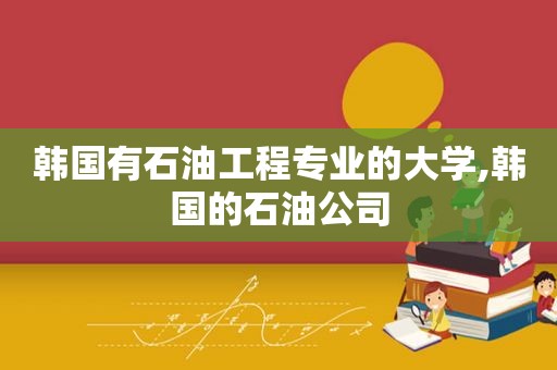 韩国有石油工程专业的大学,韩国的石油公司