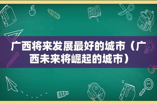 广西将来发展最好的城市（广西未来将崛起的城市）