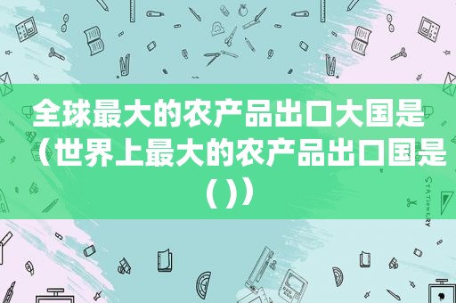 全球最大的农产品出口大国是（世界上最大的农产品出口国是( )）