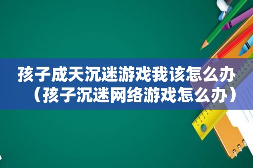 孩子成天沉迷游戏我该怎么办（孩子沉迷网络游戏怎么办）