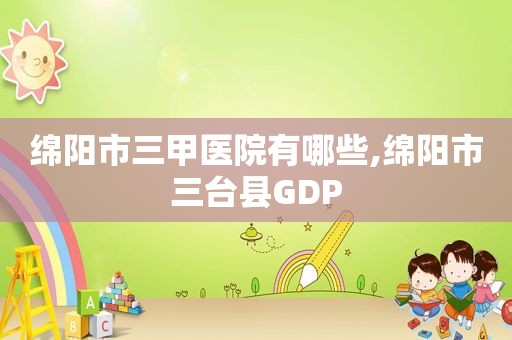 绵阳市三甲医院有哪些,绵阳市三台县GDP