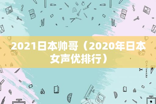 2021日本帅哥（2020年日本女声优排行）