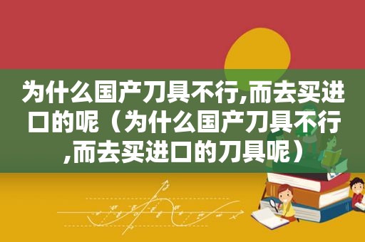 为什么国产刀具不行,而去买进口的呢（为什么国产刀具不行,而去买进口的刀具呢）