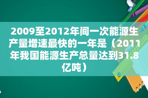 2009至2012年间一次能源生产量增速最快的一年是（2011年我国能源生产总量达到31.8亿吨）