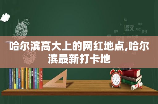 哈尔滨高大上的网红地点,哈尔滨最新打卡地