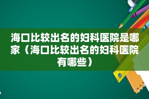 海口比较出名的妇科医院是哪家（海口比较出名的妇科医院有哪些）