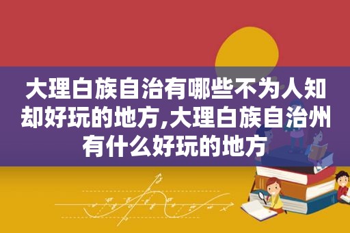 大理白族自治有哪些不为人知却好玩的地方,大理白族自治州有什么好玩的地方