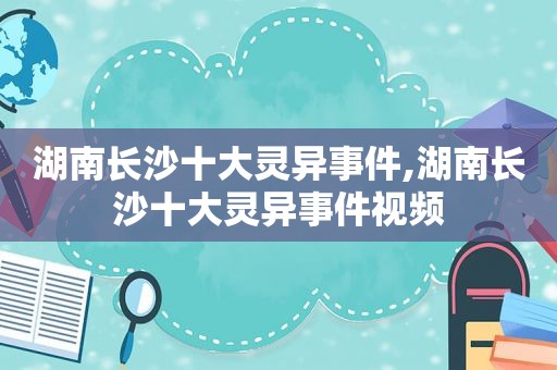 湖南长沙十大灵异事件,湖南长沙十大灵异事件视频