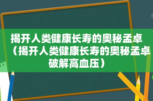 揭开人类健康长寿的奥秘孟卓（揭开人类健康长寿的奥秘孟卓绿色高血压）