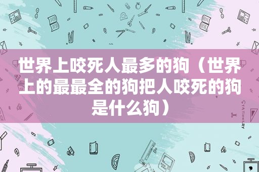 世界上咬死人最多的狗（世界上的最最全的狗把人咬死的狗是什么狗）